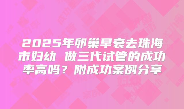 2025年卵巢早衰去珠海市妇幼 做三代试管的成功率高吗？附成功案例分享