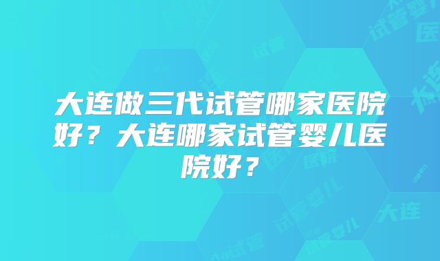 大连做三代试管哪家医院好？大连哪家试管婴儿医院好？