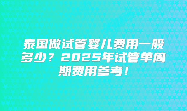 泰国做试管婴儿费用一般多少？2025年试管单周期费用参考！