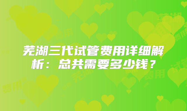 芜湖三代试管费用详细解析：总共需要多少钱？