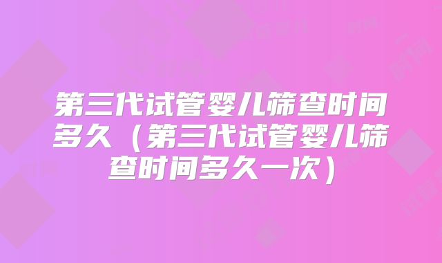 第三代试管婴儿筛查时间多久（第三代试管婴儿筛查时间多久一次）
