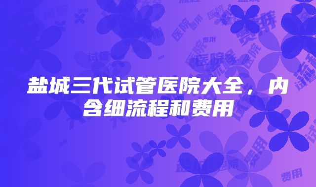 盐城三代试管医院大全，内含细流程和费用