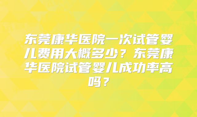 东莞康华医院一次试管婴儿费用大概多少?东莞康华医院试管婴儿成功率高吗?