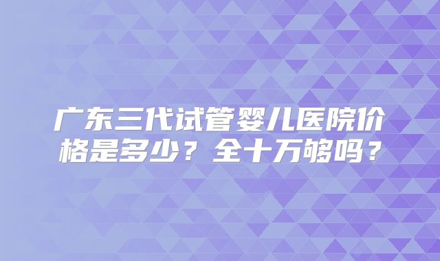 广东三代试管婴儿医院价格是多少？全十万够吗？