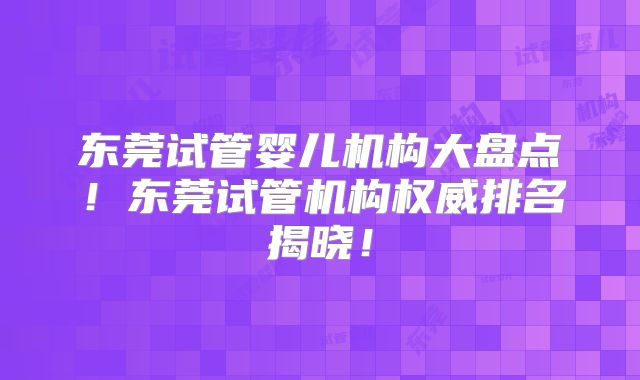 东莞试管婴儿机构大盘点!东莞试管机构权威排名揭晓!