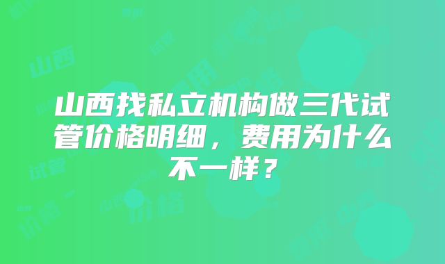 山西找私立机构做三代试管价格明细，费用为什么不一样？