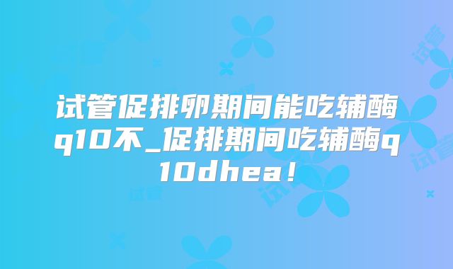 试管促排卵期间能吃辅酶q10不_促排期间吃辅酶q10dhea！