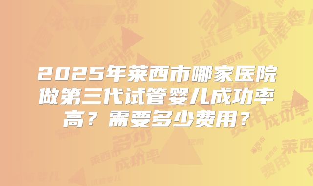 2025年莱西市哪家医院做第三代试管婴儿成功率高？需要多少费用？