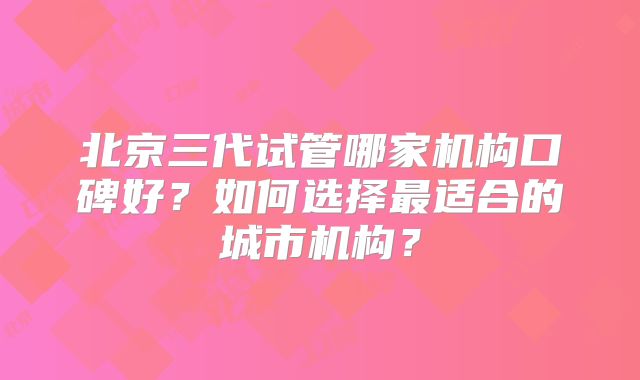 北京三代试管哪家机构口碑好？如何选择最适合的城市机构？