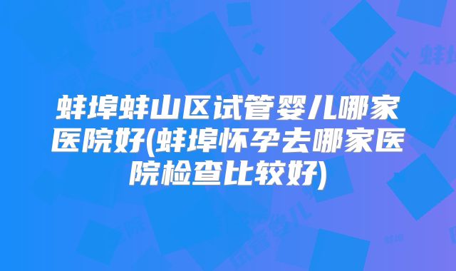 蚌埠蚌山区试管婴儿哪家医院好(蚌埠怀孕去哪家医院检查比较好)