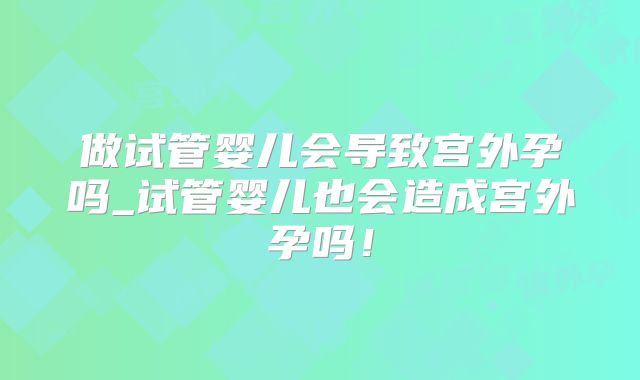 做试管婴儿会导致宫外孕吗_试管婴儿也会造成宫外孕吗！