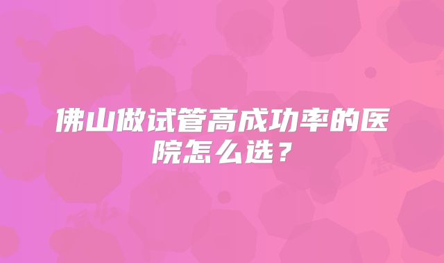 佛山做试管高成功率的医院怎么选?