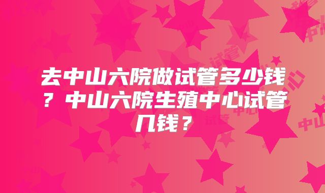 去中山六院做试管多少钱？中山六院生殖中心试管几钱？