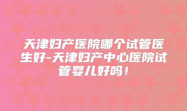 天津妇产医院哪个试管医生好-天津妇产中心医院试管婴儿好吗！