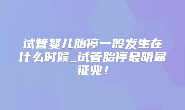 试管婴儿胎停一般发生在什么时候_试管胎停最明显征兆!