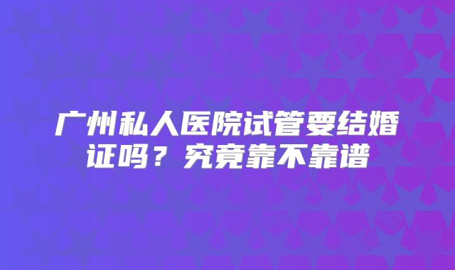 广州私人医院试管要结婚证吗？究竟靠不靠谱