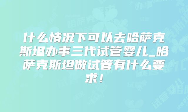 什么情况下可以去哈萨克斯坦办事三代试管婴儿_哈萨克斯坦做试管有什么要求！