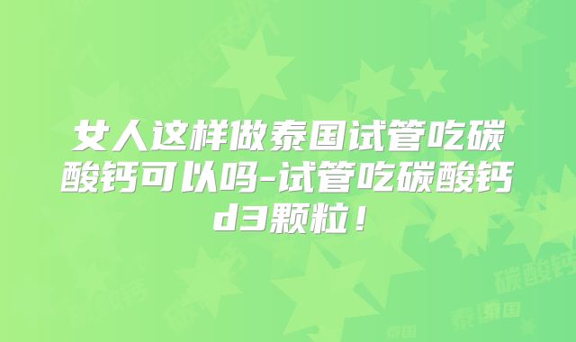 女人这样做泰国试管吃碳酸钙可以吗-试管吃碳酸钙d3颗粒！