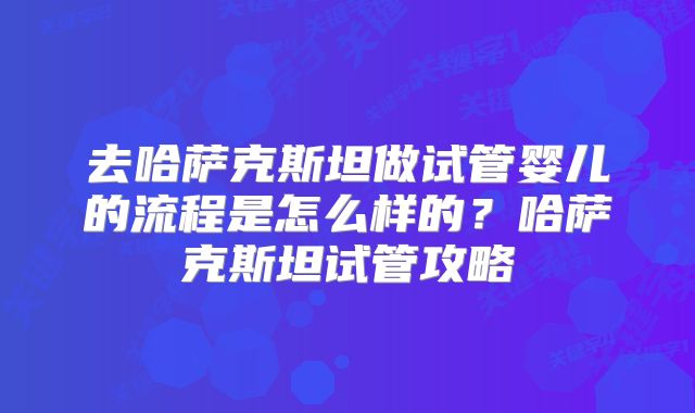 去哈萨克斯坦做试管婴儿的流程是怎么样的?哈萨克斯坦试管攻略