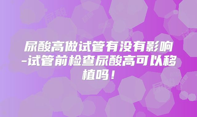 尿酸高做试管有没有影响-试管前检查尿酸高可以移植吗！
