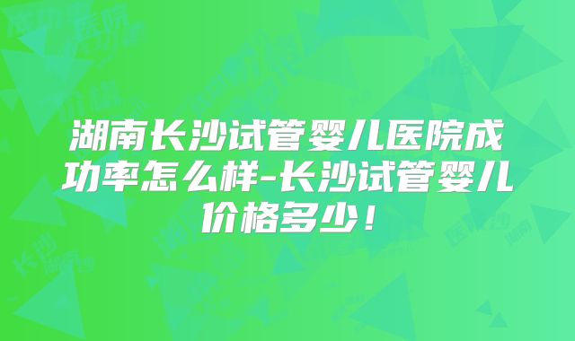 湖南长沙试管婴儿医院成功率怎么样-长沙试管婴儿价格多少!