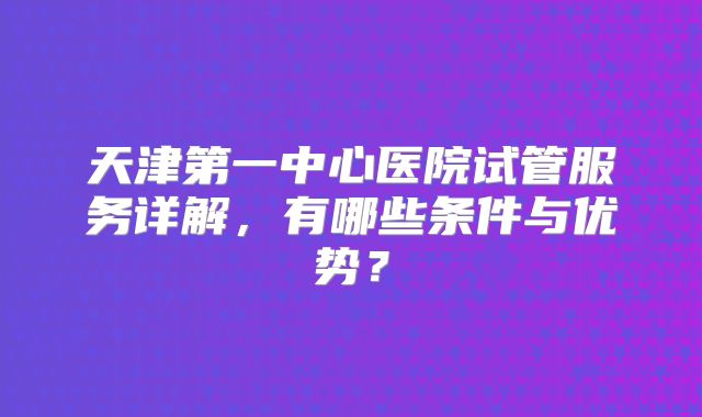 天津第一中心医院试管服务详解，有哪些条件与优势？
