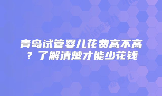 青岛试管婴儿花费高不高？了解清楚才能少花钱