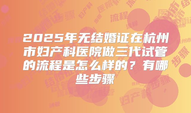 2025年无结婚证在杭州市妇产科医院做三代试管的流程是怎么样的？有哪些步骤