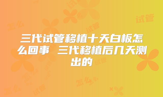 三代试管移植十天白板怎么回事 三代移植后几天测出的