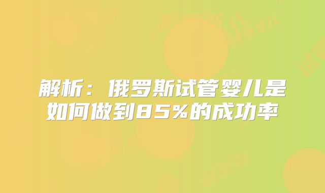 解析：俄罗斯试管婴儿是如何做到85%的成功率