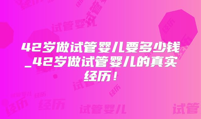 42岁做试管婴儿要多少钱_42岁做试管婴儿的真实经历！