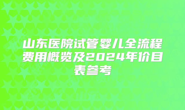 山东医院试管婴儿全流程费用概览及2024年价目表参考