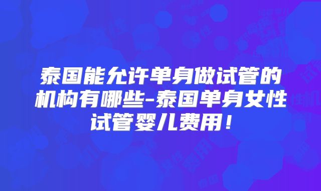 泰国能允许单身做试管的机构有哪些-泰国单身女性试管婴儿费用！