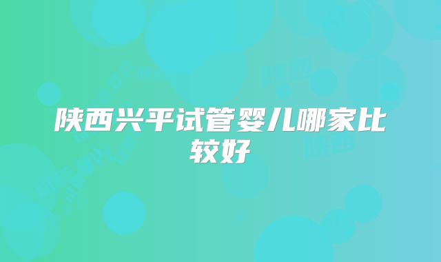 陕西兴平试管婴儿哪家比较好