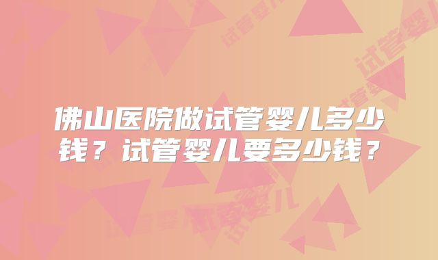 佛山医院做试管婴儿多少钱？试管婴儿要多少钱？