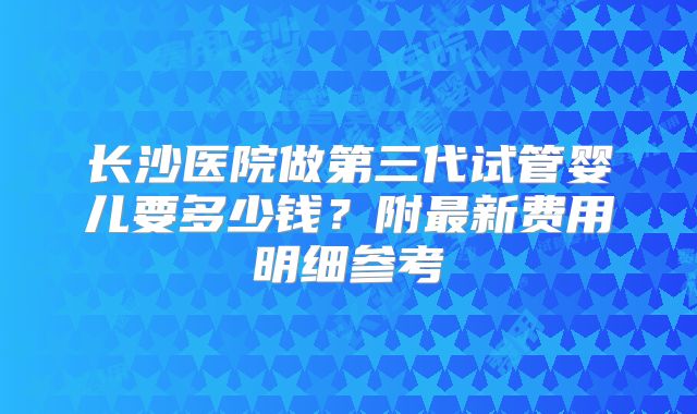 长沙医院做第三代试管婴儿要多少钱？附最新费用明细参考