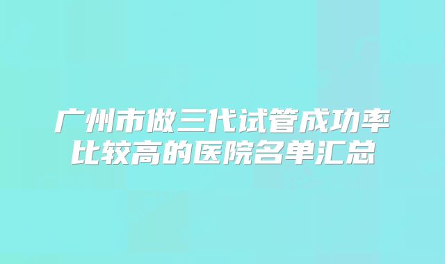 广州市做三代试管成功率比较高的医院名单汇总