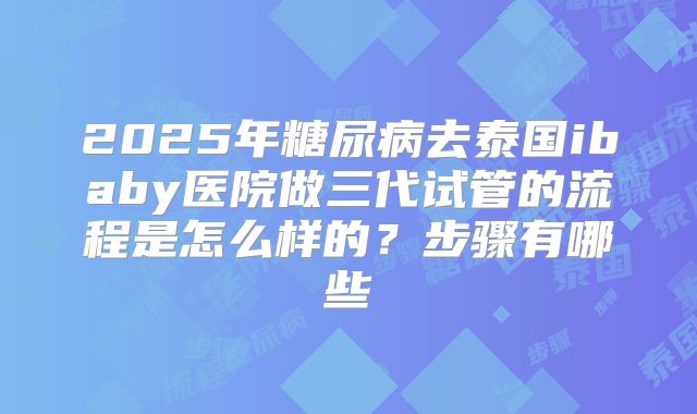 2025年糖尿病去泰国ibaby医院做三代试管的流程是怎么样的？步骤有哪些