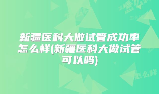新疆医科大做试管成功率怎么样(新疆医科大做试管可以吗)