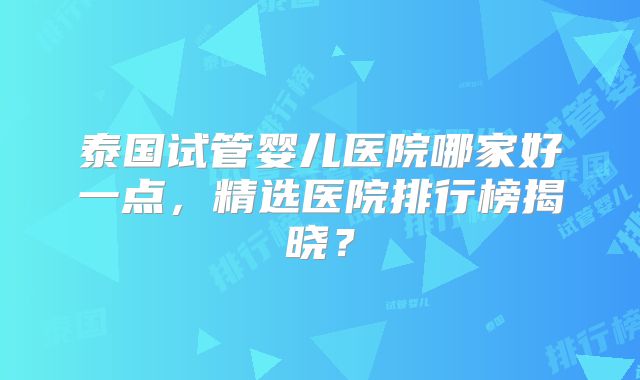 泰国试管婴儿医院哪家好一点，精选医院排行榜揭晓？