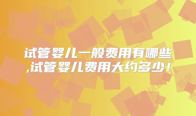 试管婴儿一般费用有哪些,试管婴儿费用大约多少!