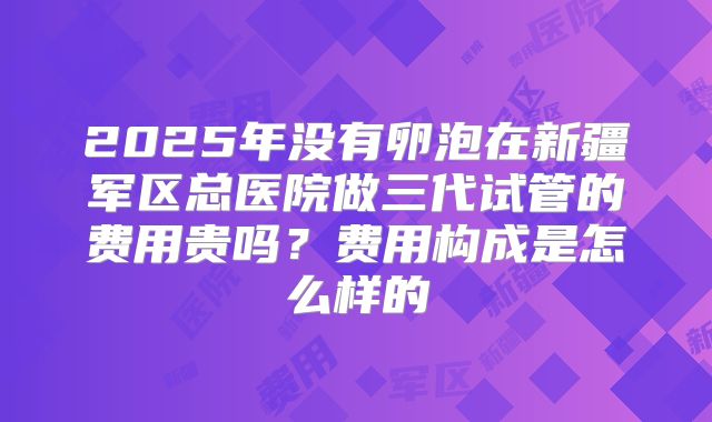 2025年没有卵泡在新疆军区总医院做三代试管的费用贵吗？费用构成是怎么样的