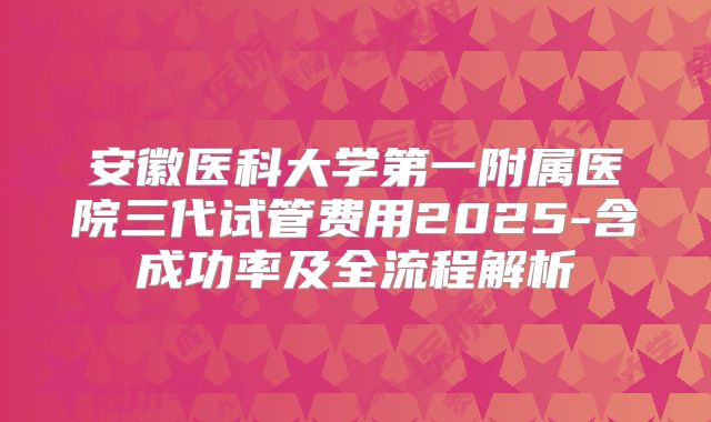 安徽医科大学第一附属医院三代试管费用2025-含成功率及全流程解析