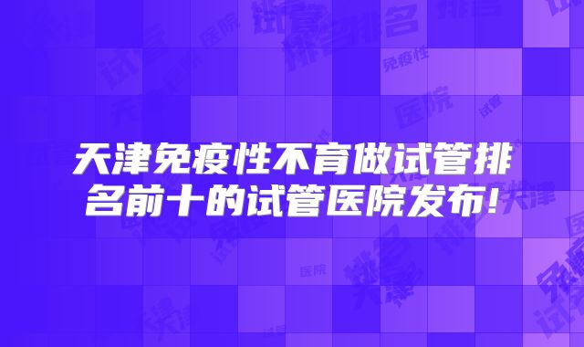 天津免疫性不育做试管排名前十的试管医院发布!