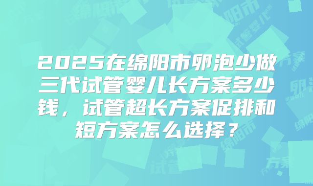 2025在绵阳市卵泡少做三代试管婴儿长方案多少钱，试管超长方案促排和短方案怎么选择？