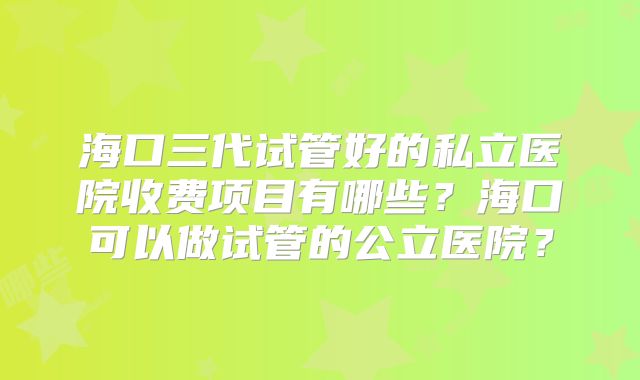 海口三代试管好的私立医院收费项目有哪些?海口可以做试管的公立医院?
