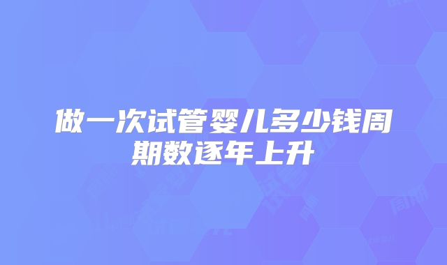 做一次试管婴儿多少钱周期数逐年上升