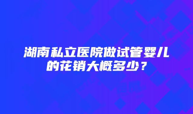 湖南私立医院做试管婴儿的花销大概多少？