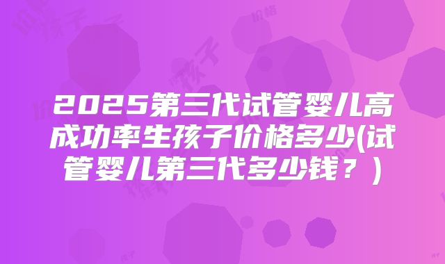 2025第三代试管婴儿高成功率生孩子价格多少(试管婴儿第三代多少钱？)