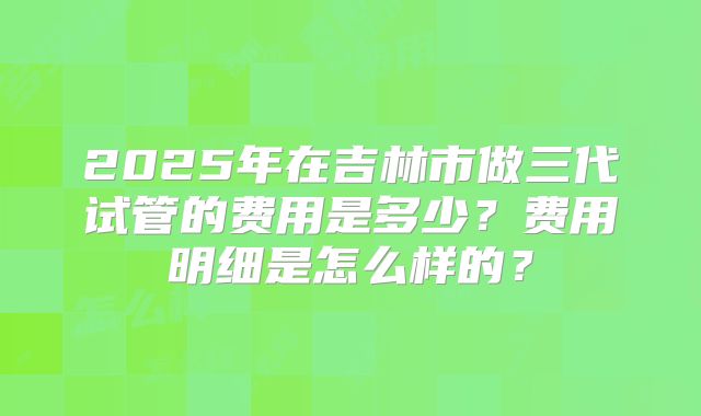 2025年在吉林市做三代试管的费用是多少？费用明细是怎么样的？